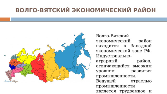 ВОЛГО-ВЯТСКИЙ ЭКОНОМИЧЕСКИЙ РАЙОН Волго-Вятский экономический район находится в Западной экономической зоне РФ. Индустриально-аграрный район, отличающийся высоким уровнем развития промышленности. Ведущей отраслью промышленности является трудоемкое и наукоемкое машиностроение. 