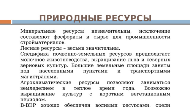 ПРИРОДНЫЕ РЕСУРСЫ Минеральные ресурсы незначительны, исключение составляют фосфориты и сырье для промышленности стройматериалов. Лесные ресурсы – весьма значительны. Специфика почвенно-земельных ресурсов предполагает молочное животноводства, выращивание льна и северных зерновых культур. Большие земельные площади заняты под населенными пунктами и транспортными магистралями. Агроклиматические ресурсы позволяют заниматься земледелием в теплое время года. Возможно выращивание культур с коротким вегетационным периодом. В-ВЭР хорошо обеспечен водными ресурсами, среди которых выделяется река Волга в среднем течении. 