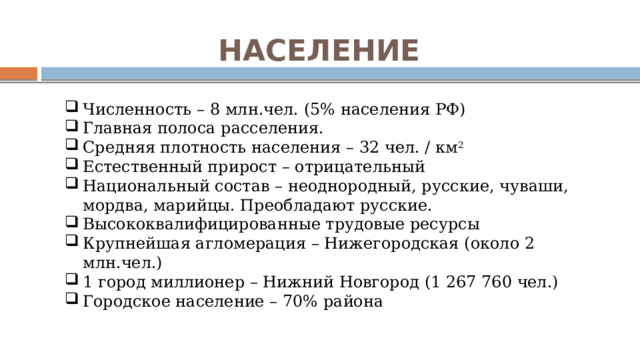 НАСЕЛЕНИЕ Численность – 8 млн.чел. (5% населения РФ) Главная полоса расселения. Средняя плотность населения – 32 чел. / км 2 Естественный прирост – отрицательный Национальный состав – неоднородный, русские, чуваши, мордва, марийцы. Преобладают русские. Высококвалифицированные трудовые ресурсы Крупнейшая агломерация – Нижегородская (около 2 млн.чел.) 1 город миллионер – Нижний Новгород (1 267 760 чел.) Городское население – 70% района 