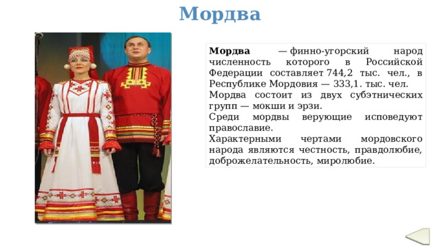 Мордва Мордва  — финно-угорский народ численность которого в Российской Федерации составляет 744,2 тыс. чел., в Республике Мордовия — 333,1. тыс. чел.   Мордва состоит из двух субэтнических групп — мокши и эрзи. Cреди мордвы верующие исповедуют православие. Характерными чертами мордовского народа являются честность, правдолюбие, доброжелательность, миролюбие.  