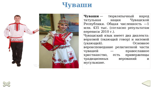 Чуваши Чуваши  — тюркоязычный народ титульная нация Чувашской Республики. Общая численность —1 млн. 435 тыс. (согласно результатам переписи 2010 г.). Чувашский язык имеет два диалекта: верховой (окающий говор) и низовой (укающий). Основное вероисповедание религиозной части чувашей — православное христианство, есть приверженцы традиционных верований и мусульмане.  