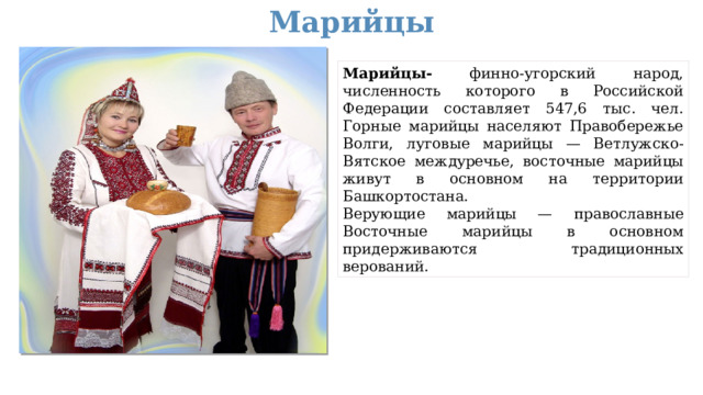 Марийцы Марийцы- финно-угорский народ, численность которого в Российской Федерации составляет 547,6 тыс. чел. Горные марийцы населяют Правобережье Волги, луговые марийцы — Ветлужско-Вятское междуречье, восточные марийцы живут в основном на территории Башкортостана. Верующие марийцы — православные Восточные марийцы в основном придерживаются традиционных верований.  