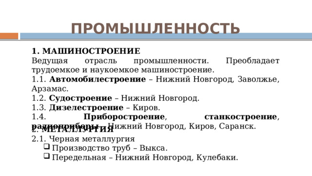 ПРОМЫШЛЕННОСТЬ 1. МАШИНОСТРОЕНИЕ Ведущая отрасль промышленности. Преобладает трудоемкое и наукоемкое машиностроение. 1.1. Автомобилестроение – Нижний Новгород, Заволжье, Арзамас. 1.2. Судостроение – Нижний Новгород. 1.3. Дизелестроение – Киров. 1.4. Приборостроение , станкостроение , радиоприборы – Нижний Новгород, Киров, Саранск. 2. МЕТАЛЛУРГИЯ 2.1. Черная металлургия Производство труб – Выкса. Передельная – Нижний Новгород, Кулебаки. Производство труб – Выкса. Передельная – Нижний Новгород, Кулебаки. 