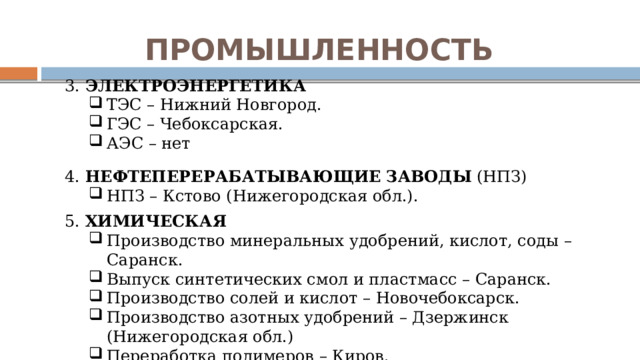 ПРОМЫШЛЕННОСТЬ 3. ЭЛЕКТРОЭНЕРГЕТИКА ТЭС – Нижний Новгород. ГЭС – Чебоксарская. АЭС – нет ТЭС – Нижний Новгород. ГЭС – Чебоксарская. АЭС – нет 4. НЕФТЕПЕРЕРАБАТЫВАЮЩИЕ  ЗАВОДЫ (НПЗ) НПЗ – Кстово (Нижегородская обл.). НПЗ – Кстово (Нижегородская обл.). 5. ХИМИЧЕСКАЯ Производство минеральных удобрений, кислот, соды – Саранск. Выпуск синтетических смол и пластмасс – Саранск. Производство солей и кислот – Новочебоксарск. Производство азотных удобрений – Дзержинск (Нижегородская обл.) Переработка полимеров – Киров. Производство минеральных удобрений, кислот, соды – Саранск. Выпуск синтетических смол и пластмасс – Саранск. Производство солей и кислот – Новочебоксарск. Производство азотных удобрений – Дзержинск (Нижегородская обл.) Переработка полимеров – Киров. 