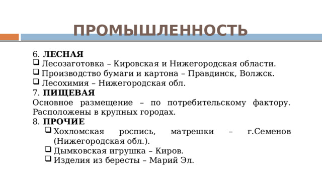ПРОМЫШЛЕННОСТЬ 6. ЛЕСНАЯ Лесозаготовка – Кировская и Нижегородская области. Производство бумаги и картона – Правдинск, Волжск. Лесохимия – Нижегородская обл. 7. ПИЩЕВАЯ Основное размещение – по потребительскому фактору. Расположены в крупных городах. 8. ПРОЧИЕ Хохломская роспись, матрешки – г.Семенов (Нижегородская обл.). Дымковская игрушка – Киров. Изделия из бересты – Марий Эл. Хохломская роспись, матрешки – г.Семенов (Нижегородская обл.). Дымковская игрушка – Киров. Изделия из бересты – Марий Эл. 