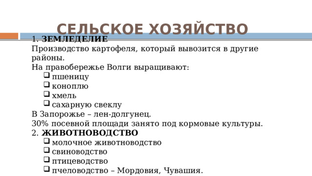 СЕЛЬСКОЕ ХОЗЯЙСТВО 1. ЗЕМЛЕДЕЛИЕ Производство картофеля, который вывозится в другие районы. На правобережье Волги выращивают: пшеницу коноплю хмель сахарную свеклу пшеницу коноплю хмель сахарную свеклу В Запорожье – лен-долгунец. 30% посевной площади занято под кормовые культуры. 2. ЖИВОТНОВОДСТВО молочное животноводство свиноводство птицеводство пчеловодство – Мордовия, Чувашия. молочное животноводство свиноводство птицеводство пчеловодство – Мордовия, Чувашия. 