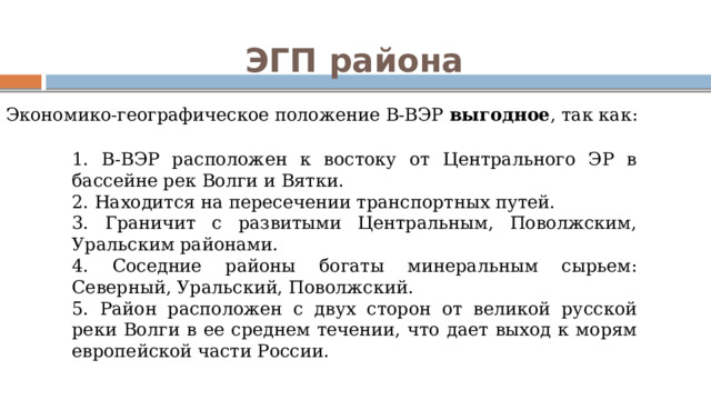 ЭГП района Экономико-географическое положение В-ВЭР выгодное , так как: 1. В-ВЭР расположен к востоку от Центрального ЭР в бассейне рек Волги и Вятки. 2. Находится на пересечении транспортных путей. 3. Граничит с развитыми Центральным, Поволжским, Уральским районами. 4. Соседние районы богаты минеральным сырьем: Северный, Уральский, Поволжский. 5. Район расположен с двух сторон от великой русской реки Волги в ее среднем течении, что дает выход к морям европейской части России. 
