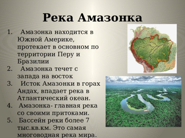 Река Амазонка 1. Амазонка находится в Южной Америке, протекает в основном по территории Перу и Бразилии 2. Амазонка течет с запада на восток 3. Исток Амазонки в горах Андах, впадает река в Атлантический океан. 4. Амазонка- главная река со своими притоками. 5. Бассейн реки более 7 тыс.кв.км. Это самая многоводная река мира. 