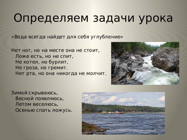 Определяем задачи урока «Вода всегда найдет для себя углубление» Нет ног, но на месте она не стоит,  Ложе есть, но не спит,  Не котел, но бурлит,  Не гроза, но гремит.  Нет рта, но она никогда не молчит.   Зимой скрываюсь,   Весной появляюсь,   Летом веселюсь,   Осенью спать ложусь.     