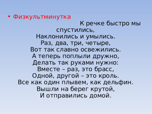Физкультминутка К речке быстро мы спустились,   Наклонились и умылись.   Раз, два, три, четыре,   Вот так славно освежились.   А теперь поплыли дружно,   Делать так руками нужно:   Вместе – раз, это брасс,   Одной, другой – это кроль.   Все как один плывем, как дельфин.   Вышли на берег крутой,   И отправились домой.  