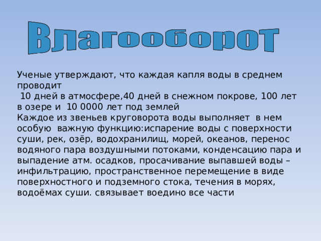 Ученые утверждают, что каждая капля воды в среднем проводит  10 дней в атмосфере,40 дней в снежном покрове, 100 лет в озере и 10 0000 лет под землей Каждое из звеньев круговорота воды выполняет в нем особую важную функцию :испарение воды с поверхности суши, рек, озёр, водохранилищ, морей, океанов, перенос водяного пара воздушными потоками, конденсацию пара и выпадение атм. осадков, просачивание выпавшей воды – инфильтрацию, пространственное перемещение в виде поверхностного и подземного стока, течения в морях, водоёмах суши. связывает воедино все части  