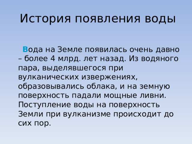  История появления воды  В ода на Земле появилась очень давно – более 4 млрд. лет назад. Из водяного пара, выделявшегося при вулканических извержениях, образовывались облака, и на земную поверхность падали мощные ливни. Поступление воды на поверхность Земли при вулканизме происходит до сих пор. 