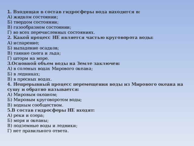 1 . Входящая в состав гидросферы вода находится в: А) жидком состоянии;  Б) твердом состоянии;  В) газообразном состоянии;  Г) во всех перечисленных состояниях. 2. Какой процесс НЕ является частью круговорота воды: А) испарение;  Б) выпадение осадков;  В) таяние снега и льда;  Г) шторм на море. 3.Основной объем воды на Земле заключен: А) в соленых водах Мирового океана;  Б) в ледниках;  В) в пресных водах. 4. Непрерывный процесс перемещения воды из Мирового океана на сушу и обратно называется: А) Мировым океаном;  Б) Мировым круговоротом воды;  В) водным сообществом. 5.В состав гидросферы НЕ входят: А) реки и озера;  Б) моря и океаны;  В) подземные воды и ледники;  Г) нет правильного ответа. 