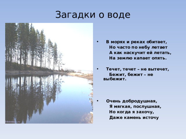Загадки о воде  В морях и реках обитает,  Но часто по небу летает  А как наскучит ей летать,  На землю капает опять.   Течет, течет – не вытечет,    Бежит, бежит – не  выбежит.     Очень добродушная,    Я мягкая, послушная,    Но когда я захочу,   Даже камень источу 