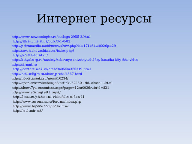 Интернет ресурсы http://www.newecologist.ru/ecologs-2955-3.html  http://alka-mine.at.ua/publ/3-1-0-82 http://primamedia.mobi/news/show.php?id=171464\u0026p=29  http://sovch.chuvashia.com/index.php?  http://kolatelegraf.ru/ http://katyaburg.ru/razdely/zabavnye-zhivotnye/delfiny-kasatka-kity-foto-video http://strmnt.ru  http://content.mail.ru/arch/94055/4355319.html http://naturelight.ru/show_photo/4367.html http://novostinauki.ru/news/10234/ http://open.az/razvlechenija/kartinki/32280-utki.-chast-1-.html http://show.7ya.ru/contest.aspx?page=12\u0026rubrid=831 http://www.vokrugsveta.ru/vs/  http://litau.ru/photo-and-video/album-3cn-11  http://www.tusomans.ru/forums/index.php   http://www.hqoboi.com/index.html  http://multmir.net/ 