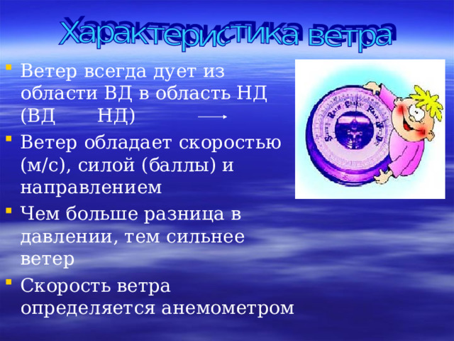 Ветер всегда дует из области ВД в область НД (ВД НД) Ветер обладает скоростью (м/с), силой (баллы) и направлением Чем больше разница в давлении, тем сильнее ветер Скорость ветра определяется анемометром   