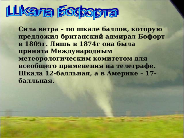 Сила ветра – по шкале баллов, которую предложил британский адмирал Бофорт в 1805г. Лишь в 1874г она была принята Международным метеорологическим комитетом для всеобщего применения на телеграфе. Шкала 12-балльная, а в Америке – 17-балльная. 