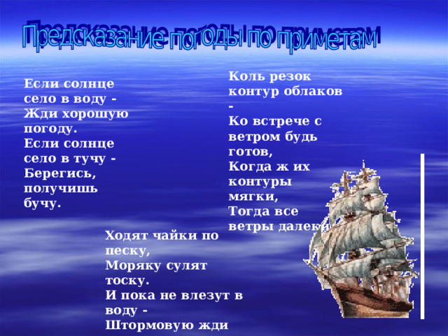 Коль резок контур облаков -  Ко встрече с ветром будь готов,  Когда ж их контуры мягки,  Тогда все ветры далеки.    Если солнце село в воду -  Жди хорошую погоду.  Если солнце село в тучу -  Берегись, получишь бучу. Ходят чайки по песку,  Моряку сулят тоску.  И пока не влезут в воду -  Штормовую жди погоду.    