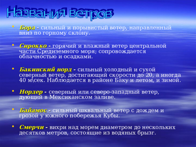 Бора  - сильный и порывистый ветер, направленный вниз по горному склону.  Сирокко - горячий и влажный ветер центральной части Средиземного моря; сопровождается облачностью и осадками. Бакинский норд - сильный холодный и сухой северный ветер, достигающий скорости до 20, а иногда 40 м\сек. Наблюдается в районе Баку и летом, и зимой.    Нордер - северный или северо-западный ветер, дующий в Мексиканском заливе. Байамос - сильный шквальный ветер с дождем и грозой у южного побережья Кубы.   Смерчи - вихри над морем диаметром до нескольких десятков метров, состоящие из водяных брызг. 