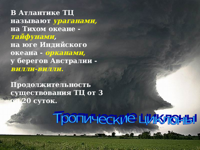 В Атлантике ТЦ называют ураганами,   на Тихом океане - тайфунами ,   на юге Индийского океана - орканами,   у берегов Австралии - вилли-вилли.    Продолжительность существования ТЦ от 3 до 20 суток.      