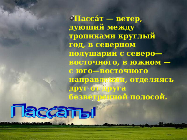 Пасса́т — ветер, дующий между тропиками круглый год, в северном полушарии с северо—восточного, в южном — с юго—восточного направления, отделяясь друг от друга безветренной полосой.  