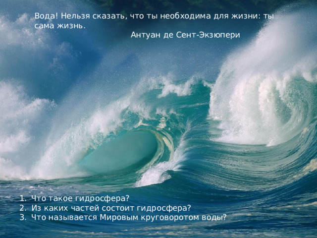 Вода! Нельзя сказать, что ты необходима для жизни: ты сама жизнь.  Вода! Нельзя сказать, что ты необходима для жизни: ты сама жизнь.  Антуан де Сент-Экзюпери  Антуан де Сент-Экзюпери. Что такое гидросфера? Из каких частей состоит гидросфера? Что называется Мировым круговоротом воды? 