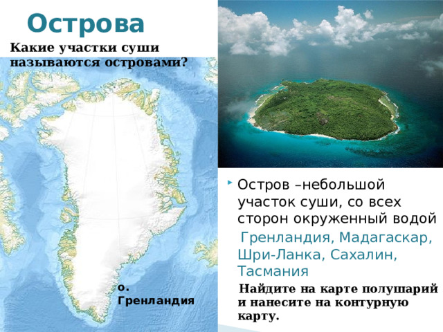 Острова Какие участки суши называются островами? Остров –небольшой участок суши, со всех сторон окруженный водой  Гренландия, Мадагаскар, Шри-Ланка, Сахалин, Тасмания  Найдите на карте полушарий и нанесите на контурную карту. о. Гренландия  