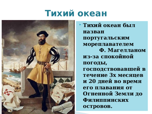 Тихий океан Тихий океан был назван португальским мореплавателем Ф. Магелланом из-за спокойной погоды, господствовавшей в течение 3х месяцев и 20 дней во время его плавания от Огненной Земли до Филиппинских островов. 