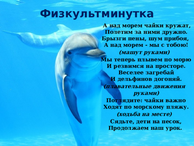 Физкультминутка  А над морем чайки кружат,  Полетим за ними дружно.  Брызги пены, шум прибоя,  А над морем - мы с тобою! (машут руками)  Мы теперь плывем по морю  И резвимся на просторе.  Веселее загребай  И дельфинов догоняй. (плавательные движения руками)  Поглядите: чайки важно  Ходят по морскому пляжу. (ходьба на месте)  Сядьте, дети на песок,  Продолжаем наш урок. 