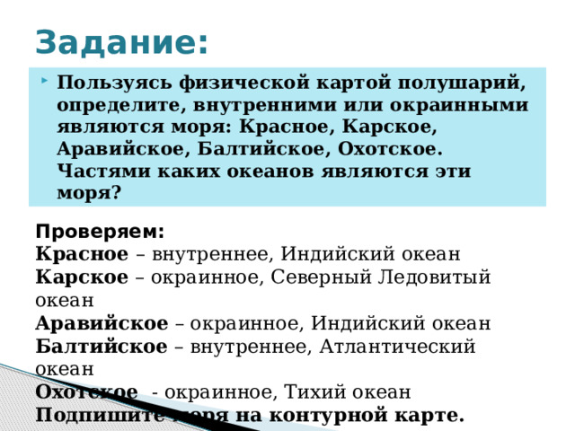 Задание: Пользуясь физической картой полушарий, определите, внутренними или окраинными являются моря: Красное, Карское, Аравийское, Балтийское, Охотское. Частями каких океанов являются эти моря? Проверяем: Красное – внутреннее, Индийский океан Карское – окраинное, Северный Ледовитый океан Аравийское – окраинное, Индийский океан Балтийское – внутреннее, Атлантический океан Охотское - окраинное, Тихий океан Подпишите моря на контурной карте. 