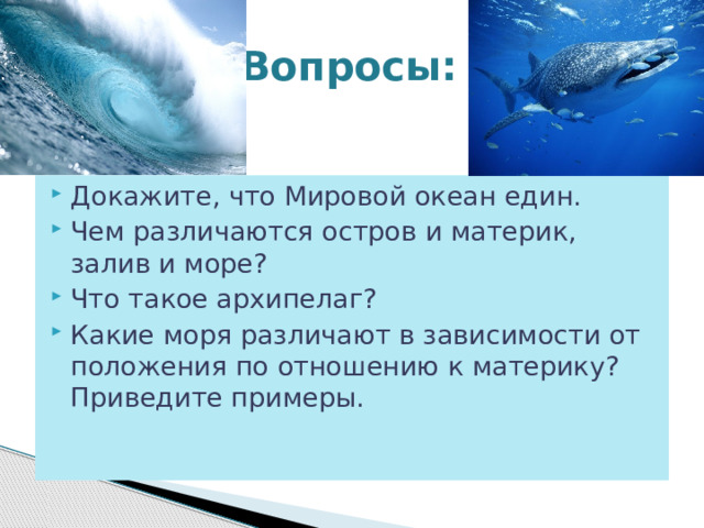 Вопросы: Докажите, что Мировой океан един. Чем различаются остров и материк, залив и море? Что такое архипелаг? Какие моря различают в зависимости от положения по отношению к материку? Приведите примеры. 