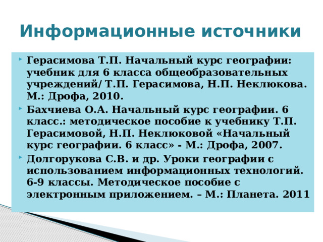 Информационные источники Герасимова Т.П. Начальный курс географии: учебник для 6 класса общеобразовательных учреждений/ Т.П. Герасимова, Н.П. Неклюкова. М.: Дрофа, 2010. Бахчиева О.А. Начальный курс географии. 6 класс.: методическое пособие к учебнику Т.П. Герасимовой, Н.П. Неклюковой «Начальный курс географии. 6 класс» - М.: Дрофа, 2007. Долгорукова С.В. и др. Уроки географии с использованием информационных технологий. 6-9 классы. Методическое пособие с электронным приложением. – М.: Планета. 2011 
