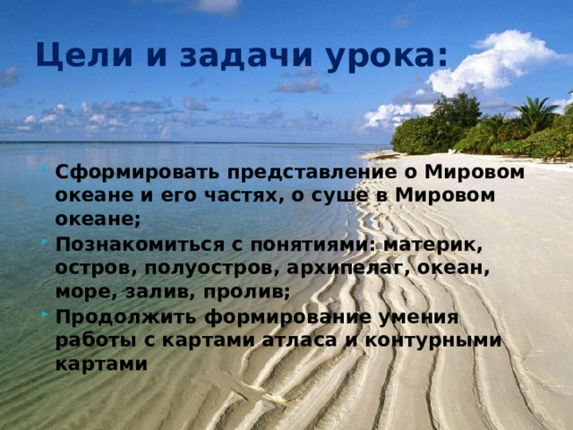 Цели и задачи урока: Сформировать представление о Мировом океане и его частях, о суше в Мировом океане; Познакомиться с понятиями: материк, остров, полуостров, архипелаг, океан, море, залив, пролив; Продолжить формирование умения работы с картами атласа и контурными картами 