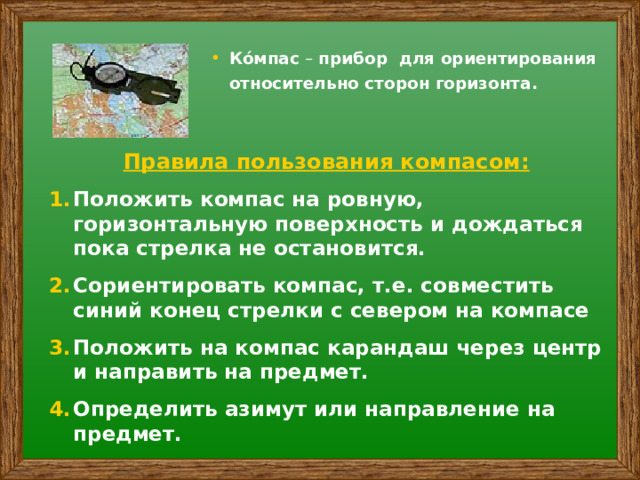 Ко́мпас – прибор для ориентирования относительно сторон горизонта. Правила пользования компасом: Положить компас на ровную, горизонтальную поверхность и дождаться пока стрелка не остановится. Сориентировать компас, т.е. совместить синий конец стрелки с севером на компасе Положить на компас карандаш через центр и направить на предмет. Определить азимут или направление на предмет. 