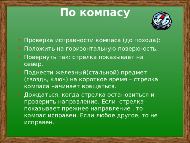 По компасу Проверка исправности компаса (до похода): Положить на горизонтальную поверхность. Повернуть так: стрелка показывает на север. Поднести железный(стальной) предмет (гвоздь, ключ) на короткое время – стрелка компаса начинает вращаться. Дождаться, когда стрелка остановиться и проверить направление. Если стрелка показывает прежнее направление , то компас исправен. Если любое другое, то не исправен.  
