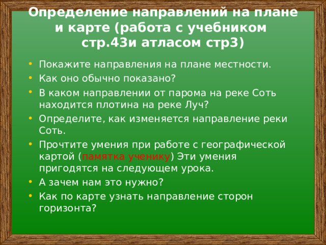 Определение направлений на плане и карте (работа с учебником стр.43и атласом стр3)   Покажите направления на плане местности. Как оно обычно показано? В каком направлении от парома на реке Соть находится плотина на реке Луч? Определите, как изменяется направление реки Соть. Прочтите умения при работе с географической картой ( памятка ученику ) Эти умения пригодятся на следующем урока. А зачем нам это нужно? Как по карте узнать направление сторон горизонта?  