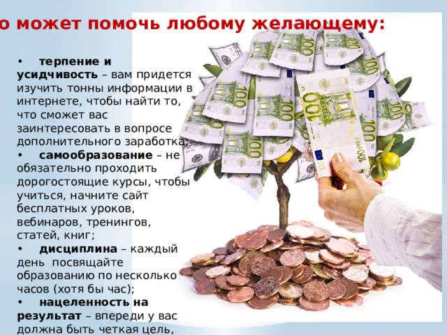 Что может помочь любому желающему: •  терпение и усидчивость – вам придется изучить тонны информации в интернете, чтобы найти то, что сможет вас заинтересовать в вопросе дополнительного заработка; •  самообразование – не обязательно проходить дорогостоящие курсы, чтобы учиться, начните сайт бесплатных уроков, вебинаров, тренингов, статей, книг; •  дисциплина – каждый день посвящайте образованию по несколько часов (хотя бы час); •  нацеленность на результат – впереди у вас должна быть четкая цель, поэтому ничто и никто не сможет вас остановить. 