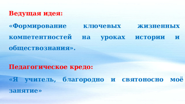Ведущая идея: «Формирование ключевых жизненных компетентностей на уроках истории и обществознания». Педагогическое кредо: «Я учитель, благородно и святоносно моё занятие» 
