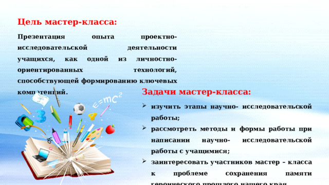 Цель мастер-класса: Презентация опыта проектно-исследовательской деятельности учащихся, как одной из личностно-ориентированных технологий, способствующей формированию ключевых компетенций. Задачи мастер-класса: изучить этапы научно- исследовательской работы; рассмотреть методы и формы работы при написании научно- исследовательской работы с учащимися; заинтересовать участников мастер – класса к проблеме сохранения памяти героического прошлого нашего края. 