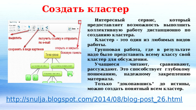 Создать кластер  Интересный сервис, который предоставляет возможность выполнить коллективную работу дистанционно по созданию кластера.  Кластер - это один из любимых видов работы.  Групповая работа, где в результате надо было представить всему классу свой кластер для обсуждения.  Учащиеся читают, сравнивают, рассуждают. Это способствует  глубокому пониманию, надежному закреплению материала.  Только 
