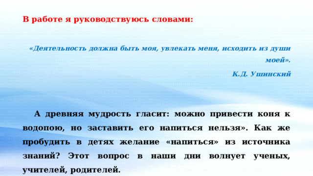 В работе я руководствуюсь словами:  «Деятельность должна быть моя, увлекать меня, исходить из души моей».  К.Д. Ушинский    А древняя мудрость гласит: можно привести коня к водопою, но заставить его напиться нельзя». Как же пробудить в детях желание «напиться» из источника знаний? Этот вопрос в наши дни волнует ученых, учителей, родителей. 