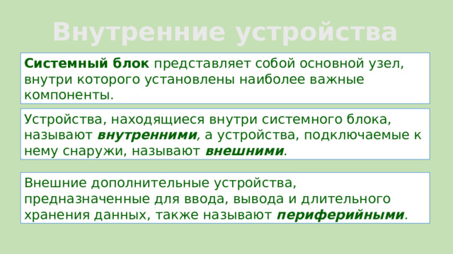 Внутренние устройства компьютера: Системный блок  представляет собой основной узел, внутри которого установлены наиболее важные компоненты. Устройства, находящиеся внутри системного блока, называют  внутренними ,  а устройства, подключаемые к нему снаружи, называют  внешними .   Внешние дополнительные устройства, предназначенные для ввода, вывода и длительного хранения данных, также называют  периферийными .  8 