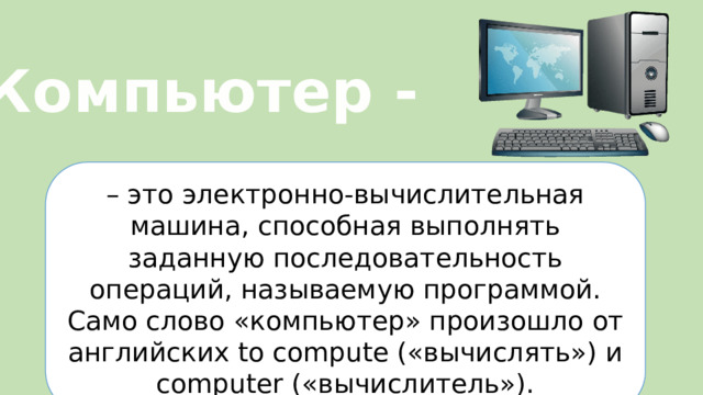 Компьютер - – это электронно-вычислительная машина, способная выполнять заданную последовательность операций, называемую программой. Само слово «компьютер» произошло от английских to compute («вычислять») и computer («вычислитель»).  