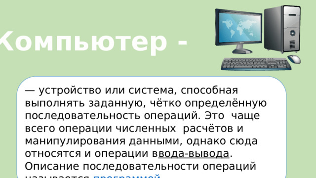 Компьютер - —  устройство или система, способная выполнять заданную, чётко определённую последовательность операций. Это чаще всего операции численных расчётов и манипулирования данными, однако сюда относятся и операции в вода-вывода . Описание последовательности операций называется программой .  