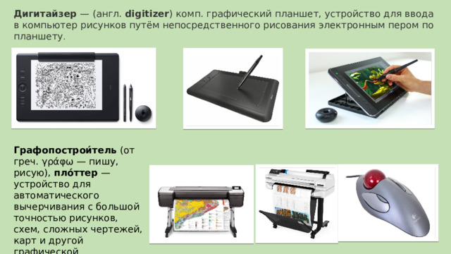 Дигитайзер  — (англ.  digitizer ) комп. графический планшет, устройство для ввода в компьютер рисунков путём непосредственного рисования электронным пером по планшету . Графопострои́тель (от греч. γράφω — пишу, рисую), пло́ттер  — устройство для автоматического вычерчивания с большой точностью рисунков, схем, сложных чертежей, карт и другой графической информации на бумаге размером до A0 или кальке. 