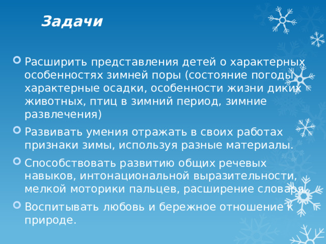 Задачи Расширить представления детей о характерных особенностях зимней поры (состояние погоды, характерные осадки, особенности жизни диких животных, птиц в зимний период, зимние развлечения) Развивать умения отражать в своих работах признаки зимы, используя разные материалы. Способствовать развитию общих речевых навыков, интонациональной выразительности, мелкой моторики пальцев, расширение словаря. Воспитывать любовь и бережное отношение к природе. 