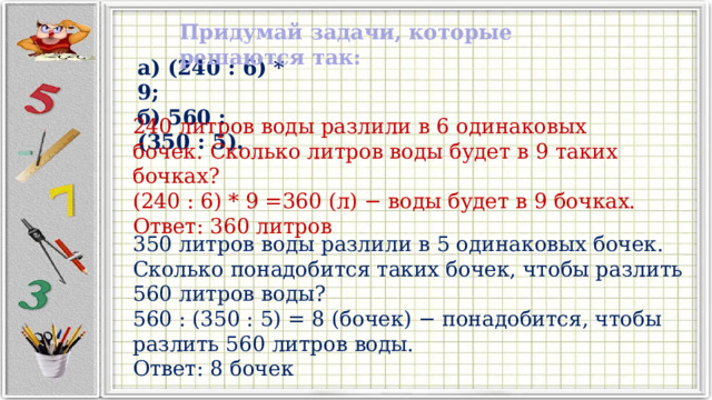 Придумай задачи, которые решаются так: а) (240 : 6) * 9; б) 560 : (350 : 5). 240 литров воды разлили в 6 одинаковых бочек. Сколько литров воды будет в 9 таких бочках? (240 : 6) * 9 =360 (л) − воды будет в 9 бочках. Ответ: 360 литров 350 литров воды разлили в 5 одинаковых бочек. Сколько понадобится таких бочек, чтобы разлить 560 литров воды? 560 : (350 : 5) = 8 (бочек) − понадобится, чтобы разлить 560 литров воды. Ответ: 8 бочек 