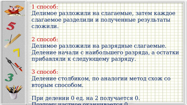 1 способ: Делимое разложили на слагаемые, затем каждое слагаемое разделили и полученные результаты сложили. 2 способ: Делимое разложили на разрядные слагаемые. Деление начали с наибольшего разряда, а остатки прибавляли к следующему разряду. 3 способ: Деление столбиком, по аналогии метод схож со вторым способом. При делении 0 ед. на 2 получается 0. Поэтому частное оканчивается 0. 