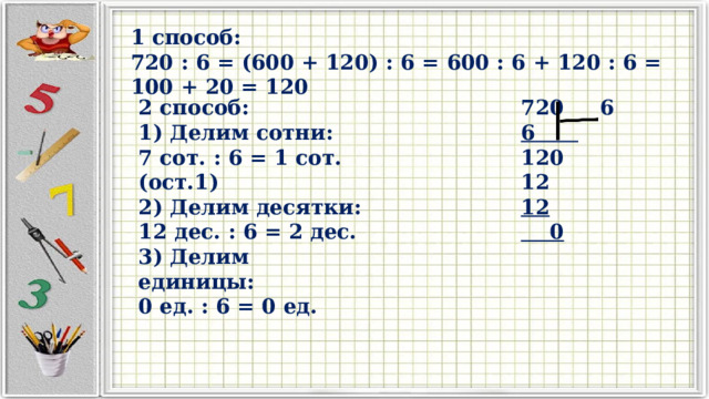 1 способ: 720 : 6 = (600 + 120) : 6 = 600 : 6 + 120 : 6 = 100 + 20 = 120  2 способ:  6 1) Делим сотни: 6 120 7 сот. : 6 = 1 сот. (ост.1) 12 2) Делим десятки: 12 12 дес. : 6 = 2 дес.  0 3) Делим единицы: 0 ед. : 6 = 0 ед.  