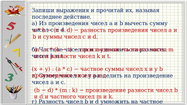 Запиши выражения и прочитай их, называя последнее действие. а) Из произведения чисел a и b вычесть сумму чисел c и d. б) Частное чисел m и n умножить на разность чисел k и t. в) Сумму чисел x и y разделить на произведение чисел a и c. г) Разность чисел b и d умножить на частное чисел m и k. a * b − (c + d) − разность произведения чисел a и b и суммы чисел c и d. m : n * (k − t) − произведение частного чисел m и n и разности чисел k и t. (x + y) : (a * c) − частное суммы чисел x и y b произведения чисел a и c. (b − d) * (m : k) − произведение разности чисел b и d и частного чисел m и k. 